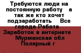 Требуются люди на постоянную работу,  а так же кто хочет подзаработать! - Все города Работа » Заработок в интернете   . Мурманская обл.,Полярный г.